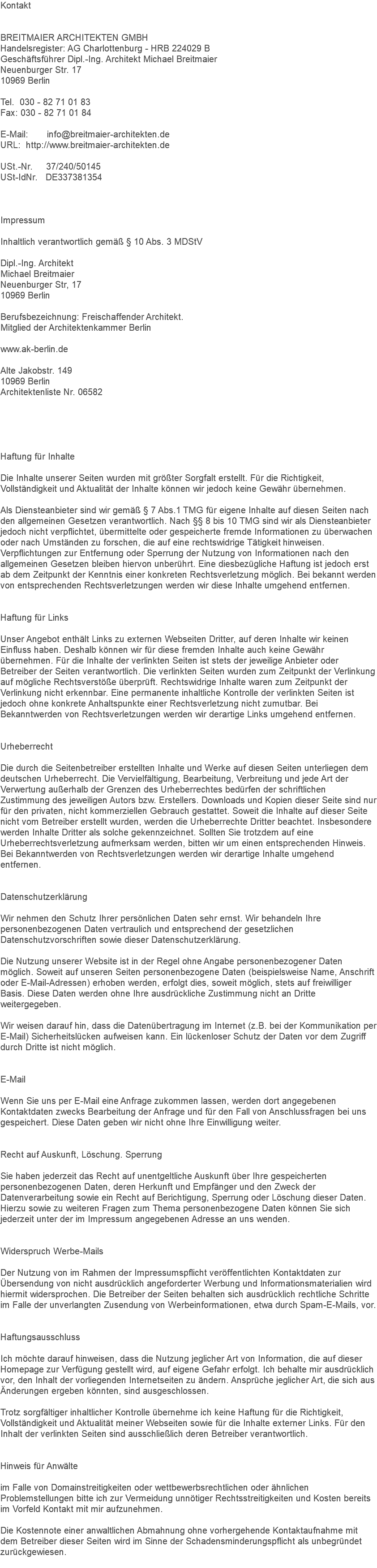 Kontakt BREITMAIER ARCHITEKTEN GMBH Handelsregister: AG Charlottenburg - HRB 224029 B Geschäftsführer Dipl.-Ing. Architekt Michael Breitmaier Neuenburger Str. 17 10969 Berlin Tel. 030 - 82 71 01 83 Fax: 030 - 82 71 01 84 E-Mail: info@breitmaier-architekten.de URL: http://www.breitmaier-architekten.de USt.-Nr. 37/240/50145 USt-IdNr. DE337381354 Impressum Inhaltlich verantwortlich gemäß § 10 Abs. 3 MDStV Dipl.-Ing. Architekt Michael Breitmaier Neuenburger Str, 17 10969 Berlin Berufsbezeichnung: Freischaffender Architekt. Mitglied der Architektenkammer Berlin www.ak-berlin.de Alte Jakobstr. 149 10969 Berlin Architektenliste Nr. 06582 Haftung für Inhalte Die Inhalte unserer Seiten wurden mit größter Sorgfalt erstellt. Für die Richtigkeit, Vollständigkeit und Aktualität der Inhalte können wir jedoch keine Gewähr übernehmen. Als Diensteanbieter sind wir gemäß § 7 Abs.1 TMG für eigene Inhalte auf diesen Seiten nach den allgemeinen Gesetzen verantwortlich. Nach §§ 8 bis 10 TMG sind wir als Diensteanbieter jedoch nicht verpflichtet, übermittelte oder gespeicherte fremde Informationen zu überwachen oder nach Umständen zu forschen, die auf eine rechtswidrige Tätigkeit hinweisen. Verpflichtungen zur Entfernung oder Sperrung der Nutzung von Informationen nach den allgemeinen Gesetzen bleiben hiervon unberührt. Eine diesbezügliche Haftung ist jedoch erst ab dem Zeitpunkt der Kenntnis einer konkreten Rechtsverletzung möglich. Bei bekannt werden von entsprechenden Rechtsverletzungen werden wir diese Inhalte umgehend entfernen. Haftung für Links Unser Angebot enthält Links zu externen Webseiten Dritter, auf deren Inhalte wir keinen Einfluss haben. Deshalb können wir für diese fremden Inhalte auch keine Gewähr übernehmen. Für die Inhalte der verlinkten Seiten ist stets der jeweilige Anbieter oder Betreiber der Seiten verantwortlich. Die verlinkten Seiten wurden zum Zeitpunkt der Verlinkung auf mögliche Rechtsverstöße überprüft. Rechtswidrige Inhalte waren zum Zeitpunkt der Verlinkung nicht erkennbar. Eine permanente inhaltliche Kontrolle der verlinkten Seiten ist jedoch ohne konkrete Anhaltspunkte einer Rechtsverletzung nicht zumutbar. Bei Bekanntwerden von Rechtsverletzungen werden wir derartige Links umgehend entfernen. Urheberrecht Die durch die Seitenbetreiber erstellten Inhalte und Werke auf diesen Seiten unterliegen dem deutschen Urheberrecht. Die Vervielfältigung, Bearbeitung, Verbreitung und jede Art der Verwertung außerhalb der Grenzen des Urheberrechtes bedürfen der schriftlichen Zustimmung des jeweiligen Autors bzw. Erstellers. Downloads und Kopien dieser Seite sind nur für den privaten, nicht kommerziellen Gebrauch gestattet. Soweit die Inhalte auf dieser Seite nicht vom Betreiber erstellt wurden, werden die Urheberrechte Dritter beachtet. Insbesondere werden Inhalte Dritter als solche gekennzeichnet. Sollten Sie trotzdem auf eine Urheberrechtsverletzung aufmerksam werden, bitten wir um einen entsprechenden Hinweis. Bei Bekanntwerden von Rechtsverletzungen werden wir derartige Inhalte umgehend entfernen. Datenschutzerklärung Wir nehmen den Schutz Ihrer persönlichen Daten sehr ernst. Wir behandeln Ihre personenbezogenen Daten vertraulich und entsprechend der gesetzlichen Datenschutzvorschriften sowie dieser Datenschutzerklärung. Die Nutzung unserer Website ist in der Regel ohne Angabe personenbezogener Daten möglich. Soweit auf unseren Seiten personenbezogene Daten (beispielsweise Name, Anschrift oder E-Mail-Adressen) erhoben werden, erfolgt dies, soweit möglich, stets auf freiwilliger Basis. Diese Daten werden ohne Ihre ausdrückliche Zustimmung nicht an Dritte weitergegeben. Wir weisen darauf hin, dass die Datenübertragung im Internet (z.B. bei der Kommunikation per E-Mail) Sicherheitslücken aufweisen kann. Ein lückenloser Schutz der Daten vor dem Zugriff durch Dritte ist nicht möglich. E-Mail Wenn Sie uns per E-Mail eine Anfrage zukommen lassen, werden dort angegebenen Kontaktdaten zwecks Bearbeitung der Anfrage und für den Fall von Anschlussfragen bei uns gespeichert. Diese Daten geben wir nicht ohne Ihre Einwilligung weiter. Recht auf Auskunft, Löschung. Sperrung Sie haben jederzeit das Recht auf unentgeltliche Auskunft über Ihre gespeicherten personenbezogenen Daten, deren Herkunft und Empfänger und den Zweck der Datenverarbeitung sowie ein Recht auf Berichtigung, Sperrung oder Löschung dieser Daten. Hierzu sowie zu weiteren Fragen zum Thema personenbezogene Daten können Sie sich jederzeit unter der im Impressum angegebenen Adresse an uns wenden. Widerspruch Werbe-Mails Der Nutzung von im Rahmen der Impressumspflicht veröffentlichten Kontaktdaten zur Übersendung von nicht ausdrücklich angeforderter Werbung und Informationsmaterialien wird hiermit widersprochen. Die Betreiber der Seiten behalten sich ausdrücklich rechtliche Schritte im Falle der unverlangten Zusendung von Werbeinformationen, etwa durch Spam-E-Mails, vor. Haftungsausschluss Ich möchte darauf hinweisen, dass die Nutzung jeglicher Art von Information, die auf dieser Homepage zur Verfügung gestellt wird, auf eigene Gefahr erfolgt. Ich behalte mir ausdrücklich vor, den Inhalt der vorliegenden Internetseiten zu ändern. Ansprüche jeglicher Art, die sich aus Änderungen ergeben könnten, sind ausgeschlossen. Trotz sorgfältiger inhaltlicher Kontrolle übernehme ich keine Haftung für die Richtigkeit, Vollständigkeit und Aktualität meiner Webseiten sowie für die Inhalte externer Links. Für den Inhalt der verlinkten Seiten sind ausschließlich deren Betreiber verantwortlich. Hinweis für Anwälte im Falle von Domainstreitigkeiten oder wettbewerbsrechtlichen oder ähnlichen Problemstellungen bitte ich zur Vermeidung unnötiger Rechtsstreitigkeiten und Kosten bereits im Vorfeld Kontakt mit mir aufzunehmen. Die Kostennote einer anwaltlichen Abmahnung ohne vorhergehende Kontaktaufnahme mit dem Betreiber dieser Seiten wird im Sinne der Schadensminderungspflicht als unbegründet zurückgewiesen. 